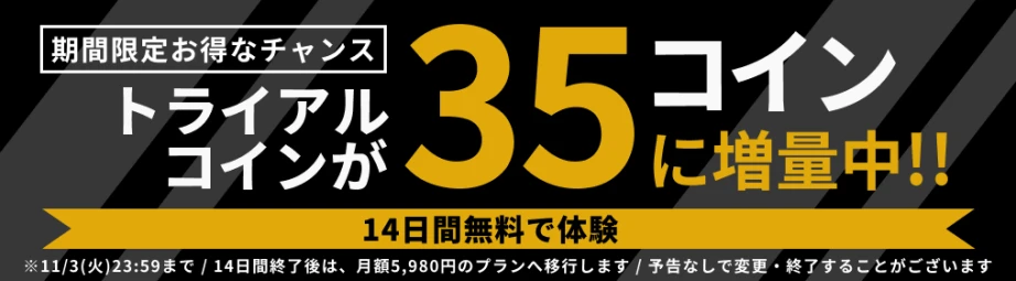 期間限定お得なチャンス。トライアルコインが35コインに増量中!! 14日間無料で体験。11/3(火)23:59まで。14日間終了後は、月額5,980円のプランへ移行します。予告なしで変更・終了することがございます。